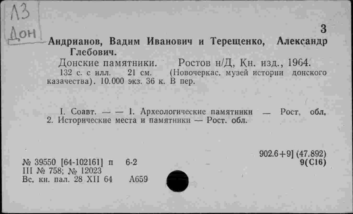 ﻿Андрианов, Вадим Иванович и Терещенко, Александр Глебович.
Донские памятники. Ростов н/Д, Кн. изд., 1964.
132 с. с илл. 21 см. (Новочеркас. музей истории донского казачества). 10.000 экз. 36 к. В пер.
I. Соавт. —■ — 1. Археологические памятники — Рост. обл.
2. Исторические места и памятники — Рост. обл.
№ 39550 [64-102161] п 6-2
III № 758; № 12023
Вс. кн. пал. 28 XII 64	А659
902.6+9] (47.892)
9(С16)